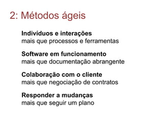 2: Métodos ágeis
Indivíduos e interações
mais que processos e ferramentas
Software em funcionamento
mais que documentação abrangente
Colaboração com o cliente
mais que negociação de contratos
Responder a mudanças
mais que seguir um plano

 