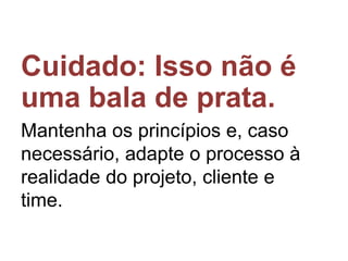 Cuidado: Isso não é
uma bala de prata.
Mantenha os princípios e, caso
necessário, adapte o processo à
realidade do projeto, cliente e
time.

 