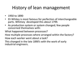 • 1950 to 1890
• Eli Whitey is most famous for perfection of interchangeable
parts. Whitney developed this about 1799.
• As production system or system changed; few people
concerned themselves with:
What happened between processes?
How multiple processes where arranged within the factory?
How each worker went about a task?
This changed in the late 1890’s with the work of early
industrial engineers.
History of lean management
 