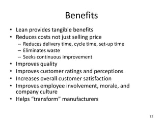 • Lean provides tangible benefits
• Reduces costs not just selling price
– Reduces delivery time, cycle time, set-up time
– Eliminates waste
– Seeks continuous improvement
• Improves quality
• Improves customer ratings and perceptions
• Increases overall customer satisfaction
• Improves employee involvement, morale, and
company culture
• Helps “transform” manufacturers
12
Benefits
 