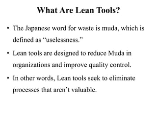 • The Japanese word for waste is muda, which is
defined as “uselessness.”
• Lean tools are designed to reduce Muda in
organizations and improve quality control.
• In other words, Lean tools seek to eliminate
processes that aren’t valuable.
What Are Lean Tools?
 