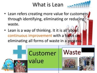 • Lean refers creating more value for customers
through identifying, eliminating or reducing
waste.
• Lean is a way of thinking. It it is all about
continuous improvement with a focus on
eliminating all forms of waste in a process.
What is Lean?
Customer
value
 