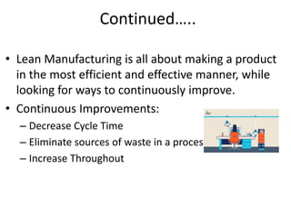 • Lean Manufacturing is all about making a product
in the most efficient and effective manner, while
looking for ways to continuously improve.
• Continuous Improvements:
– Decrease Cycle Time
– Eliminate sources of waste in a process
– Increase Throughout
Continued…..
 