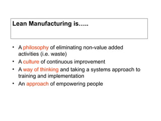 Lean Manufacturing is…..
• A philosophy of eliminating non-value added
activities (i.e. waste)
• A culture of continuous improvement
• A way of thinking and taking a systems approach to
training and implementation
• An approach of empowering people
 