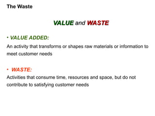 • VALUE ADDED:
An activity that transforms or shapes raw materials or information to
meet customer needs
• WASTE:
Activities that consume time, resources and space, but do not
contribute to satisfying customer needs
VALUE
VALUE and
and WASTE
WASTE
The Waste
 