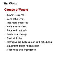 Causes of Waste
Causes of Waste
• Layout (Distance)
• Long setup time
• Incapable processes
• Poor maintenance
• Poor work methods
• Inadequate training
• Product design
• Ineffective production planning & scheduling
• Equipment design and selection
• Poor workplace organization
The Waste
 