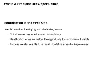 Identification is the First Step
Lean is based on identifying and eliminating waste
• Not all waste can be eliminated immediately
• Identification of waste makes the opportunity for improvement visible
• Process creates results. Use results to define areas for improvement
Waste & Problems are Opportunities
 
