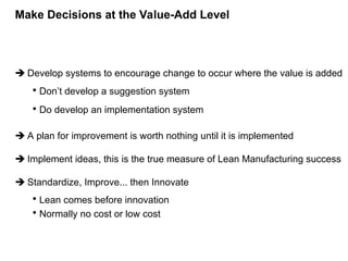  Develop systems to encourage change to occur where the value is added
• Don’t develop a suggestion system
• Do develop an implementation system
 A plan for improvement is worth nothing until it is implemented
 Implement ideas, this is the true measure of Lean Manufacturing success
 Standardize, Improve... then Innovate
• Lean comes before innovation
• Normally no cost or low cost
Make Decisions at the Value-Add Level
 