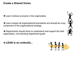  Lean involves everyone in the organization
 Lean crosses all organizational boundaries and should be a key
component of the organizational strategy
 Departments should strive to understand and support the total
organization, not individual department goals
 LEAN is an umbrella...
Create a Shared Vision
 