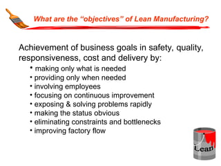 What are the “objectives” of Lean Manufacturing?
Achievement of business goals in safety, quality,
responsiveness, cost and delivery by:
• making only what is needed
• providing only when needed
• involving employees
• focusing on continuous improvement
• exposing & solving problems rapidly
• making the status obvious
• eliminating constraints and bottlenecks
• improving factory flow
 