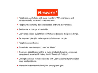 ● People are comfortable with extra inventory, WIP, manpower and
excess capacity because it covers-up sins.
● People will adamantly defend excesses and what they created.
● Resistance to change is inevitable.
● Lean takes people out of their comfort zone because it exposes things.
● Be prepared (plan) for redeployment of displaced people.
● People issues will arise.
● Some folks view the word “Lean” as “Mean”.
● If we were capable and willing to make productivity gains… we would
have done it already (I.E. talent depth? Training? Politics?)
● Linking headcount reduction directly with Lean Systems implementation
could spell problems.
● There will be some short term pain for long term gain.
Beware!
 