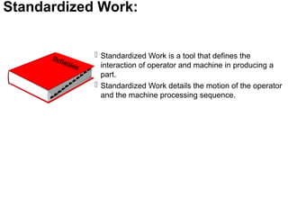 Standardized Work:
 Standardized Work is a tool that defines the
interaction of operator and machine in producing a
part.
 Standardized Work details the motion of the operator
and the machine processing sequence.
 