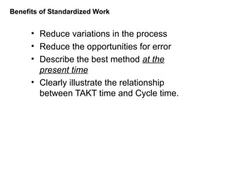 Benefits of Standardized Work
• Reduce variations in the process
• Reduce the opportunities for error
• Describe the best method at the
present time
• Clearly illustrate the relationship
between TAKT time and Cycle time.
 