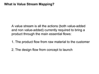 A value stream is all the actions (both value-added
and non value-added) currently required to bring a
product through the main essential flows:
1. The product flow from raw material to the customer
2. The design flow from concept to launch
What is Value Stream Mapping?
 