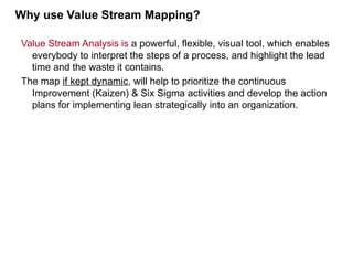 Value Stream Analysis is a powerful, flexible, visual tool, which enables
everybody to interpret the steps of a process, and highlight the lead
time and the waste it contains.
The map if kept dynamic, will help to prioritize the continuous
Improvement (Kaizen) & Six Sigma activities and develop the action
plans for implementing lean strategically into an organization.
Why use Value Stream Mapping?
 