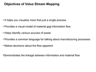 • It helps you visualize more that just a single process
• Provides a visual model of material and information flow
• Helps identify various sources of waste
• Provides a common language for talking about manufacturing processes
• Makes decisions about the flow apparent
•Demonstrates the linkage between information and material flow
Objectives of Value Stream Mapping
 