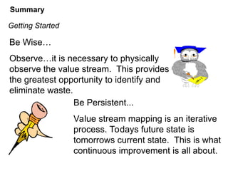 Be Wise…
Observe…it is necessary to physically
observe the value stream. This provides
the greatest opportunity to identify and
eliminate waste.
Be Persistent...
Value stream mapping is an iterative
process. Todays future state is
tomorrows current state. This is what
continuous improvement is all about.
Getting Started
Summary
 
