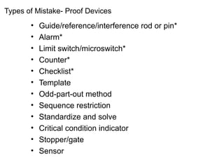 Types of Mistake- Proof Devices
• Guide/reference/interference rod or pin*
• Alarm*
• Limit switch/microswitch*
• Counter*
• Checklist*
• Template
• Odd-part-out method
• Sequence restriction
• Standardize and solve
• Critical condition indicator
• Stopper/gate
• Sensor
 