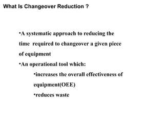 What Is Changeover Reduction ?
•A systematic approach to reducing the
time required to changeover a given piece
of equipment
•An operational tool which:
•increases the overall effectiveness of
equipment(OEE)
•reduces waste
 