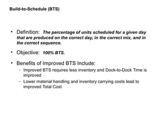 Build-to-Schedule (BTS)
• Definition: The percentage of units scheduled for a given day
that are produced on the correct day, in the correct mix, and in
the correct sequence.
• Objective: 100% BTS.
• Benefits of Improved BTS Include:
– Improved BTS requires less inventory and Dock-to-Dock Time is
improved
– Lower material handling and inventory carrying costs lead to
improved Total Cost
 