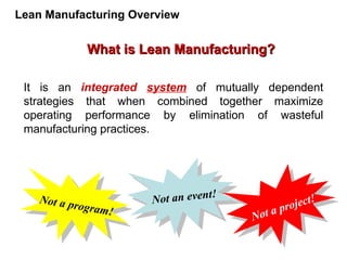 It is an integrated system of mutually dependent
strategies that when combined together maximize
operating performance by elimination of wasteful
manufacturing practices.
Not a program!
Not a project!
Not an event!
What is Lean Manufacturing?
What is Lean Manufacturing?
Lean Manufacturing Overview
 