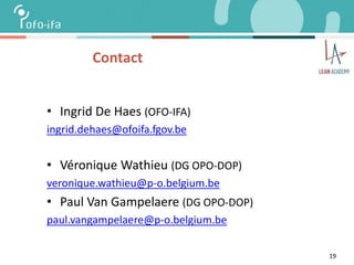 19
Contact
• Ingrid De Haes (OFO-IFA)
ingrid.dehaes@ofoifa.fgov.be
• Véronique Wathieu (DG OPO-DOP)
veronique.wathieu@p-o.belgium.be
• Paul Van Gampelaere (DG OPO-DOP)
paul.vangampelaere@p-o.belgium.be
 