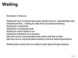 Page: 12
Examples in finance:
Waiting for turn at shared resources (system log ins, spreadsheets etc)
Unbalanced flow…waiting for data from someone/something.
Waiting for a decisions
Waiting for review/approvals
Waiting for batch feeds to run
Waiting for feedback on a process
Idle time due to uncoordinated time zones and flow of data
Idle time due to uncoordinated timelines and due dates/expectations
Waiting takes away from our ability to add value through analysis.
Waiting
 