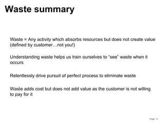 Page: 13
Waste = Any activity which absorbs resources but does not create value
(defined by customer…not you!)
Understanding waste helps us train ourselves to “see” waste when it
occurs
Relentlessly drive pursuit of perfect process to eliminate waste
Waste adds cost but does not add value as the customer is not willing
to pay for it
Waste summary
 