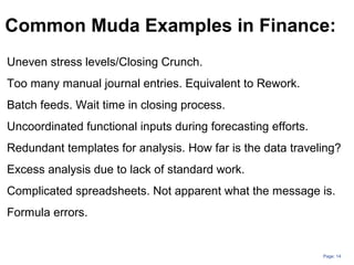 Page: 14
Common Muda Examples in Finance:
Uneven stress levels/Closing Crunch.
Too many manual journal entries. Equivalent to Rework.
Batch feeds. Wait time in closing process.
Uncoordinated functional inputs during forecasting efforts.
Redundant templates for analysis. How far is the data traveling?
Excess analysis due to lack of standard work.
Complicated spreadsheets. Not apparent what the message is.
Formula errors.
 