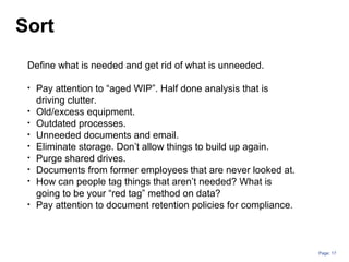 Page: 17
Define what is needed and get rid of what is unneeded.
• Pay attention to “aged WIP”. Half done analysis that is
driving clutter.
• Old/excess equipment.
• Outdated processes.
• Unneeded documents and email.
• Eliminate storage. Don’t allow things to build up again.
• Purge shared drives.
• Documents from former employees that are never looked at.
• How can people tag things that aren’t needed? What is
going to be your “red tag” method on data?
• Pay attention to document retention policies for compliance.
Sort
 