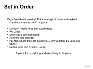 Page: 18
Organize what is needed. Put it in a logical place and make it
stand out when its not in its place.
• Location needs to be self explanatory
• Re-Label
• Color code common items
• Rename and Reorder
• Put files where they are functional…how will they be used and
when?
• Needs to be self evident…to all.
A place for everything and everything in its place.
Set in Order
 
