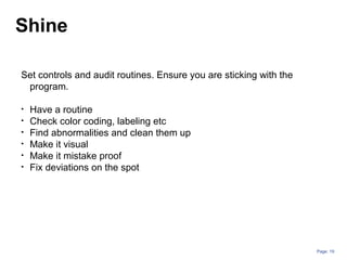 Page: 19
Set controls and audit routines. Ensure you are sticking with the
program.
• Have a routine
• Check color coding, labeling etc
• Find abnormalities and clean them up
• Make it visual
• Make it mistake proof
• Fix deviations on the spot
Shine
 