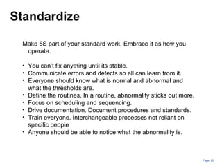 Page: 20
Make 5S part of your standard work. Embrace it as how you
operate.
• You can’t fix anything until its stable.
• Communicate errors and defects so all can learn from it.
• Everyone should know what is normal and abnormal and
what the thresholds are.
• Define the routines. In a routine, abnormality sticks out more.
• Focus on scheduling and sequencing.
• Drive documentation. Document procedures and standards.
• Train everyone. Interchangeable processes not reliant on
specific people
• Anyone should be able to notice what the abnormality is.
Standardize
 