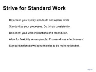 Page: 24
Strive for Standard Work
Determine your quality standards and control limits
Standardize your processes. Do things consistently.
Document your work instructions and procedures.
Allow for flexibility across people. Process drives effectiveness.
Standardization allows abnormalities to be more noticeable.
 