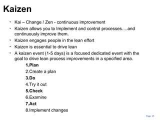 Page: 25
• Kai – Change / Zen - continuous improvement
• Kaizen allows you to Implement and control processes….and
continuously improve them.
• Kaizen engages people in the lean effort
• Kaizen is essential to drive lean
• A kaizen event (1-5 days) is a focused dedicated event with the
goal to drive lean process improvements in a specified area.
1.Plan
2.Create a plan
3.Do
4.Try it out
5.Check
6.Examine
7.Act
8.Implement changes
Kaizen
 