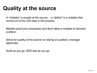Page: 29
Quality at the source
A “mistake” is caught at the source….a “defect” is a mistake that
moves on to the next step in the process
Mistake proof your processes and don’t allow a mistake to become
a defect.
Strive for quality at the source vs relying on auditors, manager
approvals,
Audit as you go. SOX test as you go.
 