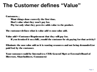 Page: 3
Customers…
Want things done correctly the first time.
Don’t value what they won’t pay for.
Pay foronly what they perceive adds value to the product.
The customerdefines what is value add vs non value add.
Value add = CustomerRequirement that they will pay for.
If you itemized it on a bill…would the customerbe okpaying forthat activity?
Eliminate the non value add as it is wasting resources and not being demanded (or
paid for) by the customer.
Yourcustomercould be Internal (ex: CEO, General Mgr) orExternal (Board of
Directors, Shareholdsers, Consumers)
The Customer defines “Value”
 