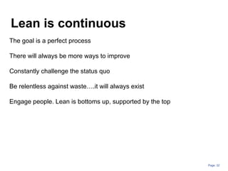 Page: 32
Lean is continuous
The goal is a perfect process
There will always be more ways to improve
Constantly challenge the status quo
Be relentless against waste….it will always exist
Engage people. Lean is bottoms up, supported by the top
 