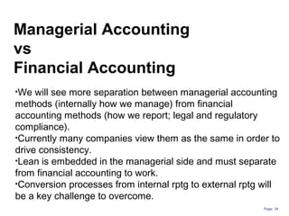 Page: 34
•We will see more separation between managerial accounting
methods (internally how we manage) from financial
accounting methods (how we report; legal and regulatory
compliance).
•Currently many companies view them as the same in order to
drive consistency.
•Lean is embedded in the managerial side and must separate
from financial accounting to work.
•Conversion processes from internal rptg to external rptg will
be a key challenge to overcome.
Managerial Accounting
vs
Financial Accounting
 