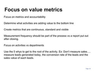Page: 35
Focus on value metrics
Focus on metrics and accountability
Determine what activities are adding value to the bottom line
Create metrics that are continuous, standard and visible
Measurement frequency should be part of the process vs a report put out
after closing.
Focus on activities vs departments
Use the 5 whys to get to the root of the activity. Ex: Don’t measure sales….
measure leads generated today, the conversion rate of the leads and the
sales value of each leads.
 