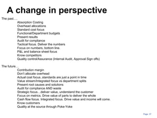 Page: 37
A change in perspective
The past….
Absorption Costing
Overhead allocations
Standard cost focus
Functional/Department budgets
Present results
Audit for compliance
Tactical focus. Deliver the numbers
Focus on numbers, bottom line.
P&L and balance sheet focus
Know competitors
Quality control/Assurance (Internal Audit, Approval Sign offs)
The future…
Contribution margin
Don’t allocate overhead
Actual cost focus..standards are just a point in time
Value stream/Integrated focus vs department splits
Present root causes and solutions
Audit for compliance AND waste
Strategic focus…deliver value, understand the customer
Focus on metrics. Drive value of parts to deliver the whole
Cash flow focus. Integrated focus. Drive value and income will come.
Know customers
Quality at the source through Poke-Yoke
 