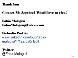 Page: 38
ThankYou
Contact Me Anytime! Would love to chat!
Fabio Malagisi
FabioMalagisi@Yahoo.com
Linkedin Profile:
www.linkedin.com/pub/fabio-
malagisi/4/122/ba0/ Edit
Twitter
@FabioMalagisi
 