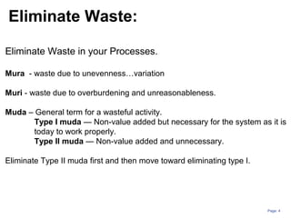 Page: 4
Eliminate Waste in your Processes.
Mura - waste due to unevenness…variation
Muri - waste due to overburdening and unreasonableness.
Muda – General term for a wasteful activity.
Type I muda — Non-value added but necessary for the system as it is
today to work properly.
Type II muda — Non-value added and unnecessary.
Eliminate Type II muda first and then move toward eliminating type I.
Eliminate Waste:
 