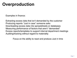 Page: 7
Examples in finance:
Extracting excess data that isn’t demanded by the customer
Producing reports “Just in case” someone asks
Downloading excess data into spreadsheets or databases
Measuring performance of factors that aren’t “demanded”
Excess reports/templates to support internal department meetings
Auditing/tracking without regard to materiality
Focus on the ability to react and produce Just in time
Overproduction
 