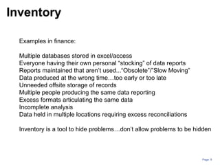 Page: 8
Examples in finance:
Multiple databases stored in excel/access
Everyone having their own personal “stocking” of data reports
Reports maintained that aren’t used...“Obsolete”/”Slow Moving”
Data produced at the wrong time…too early or too late
Unneeded offsite storage of records
Multiple people producing the same data reporting
Excess formats articulating the same data
Incomplete analysis
Data held in multiple locations requiring excess reconciliations
Inventory is a tool to hide problems…don’t allow problems to be hidden
Inventory
 