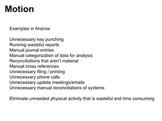 Examples in finance:
Unnecessary key punching
Running wasteful reports
Manual journal entries
Manual categorization of data for analysis
Reconciliations that aren’t material
Manual cross references
Unnecessary filing / printing
Unnecessary phone calls
Unnecessary update meetings/emails
Unnecessary manual reconciliations of systems
Eliminate unneeded physical activity that is wasteful and time consuming
Motion
 