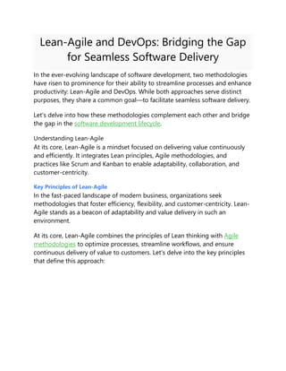Lean-Agile and DevOps: Bridging the Gap
for Seamless Software Delivery
In the ever-evolving landscape of software development, two methodologies
have risen to prominence for their ability to streamline processes and enhance
productivity: Lean-Agile and DevOps. While both approaches serve distinct
purposes, they share a common goal—to facilitate seamless software delivery.
Let's delve into how these methodologies complement each other and bridge
the gap in the software development lifecycle.
Understanding Lean-Agile
At its core, Lean-Agile is a mindset focused on delivering value continuously
and efficiently. It integrates Lean principles, Agile methodologies, and
practices like Scrum and Kanban to enable adaptability, collaboration, and
customer-centricity.
Key Principles of Lean-Agile
In the fast-paced landscape of modern business, organizations seek
methodologies that foster efficiency, flexibility, and customer-centricity. Lean-
Agile stands as a beacon of adaptability and value delivery in such an
environment.
At its core, Lean-Agile combines the principles of Lean thinking with Agile
methodologies to optimize processes, streamline workflows, and ensure
continuous delivery of value to customers. Let's delve into the key principles
that define this approach:
 
