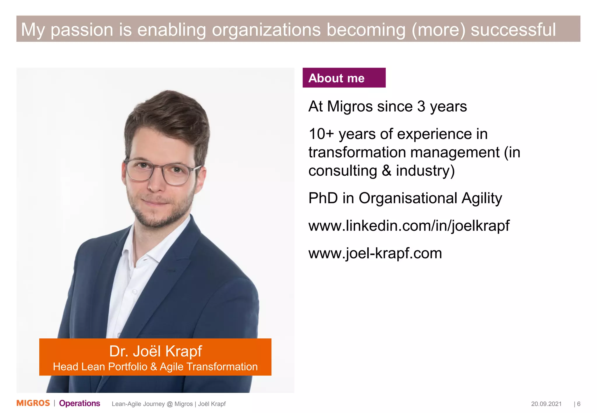 20.09.2021 | 6
Lean-Agile Journey @ Migros | Joël Krapf
My passion is enabling organizations becoming (more) successful
At Migros since 3 years
10+ years of experience in
transformation management (in
consulting & industry)
PhD in Organisational Agility
www.linkedin.com/in/joelkrapf
www.joel-krapf.com
Dr. Joël Krapf
Head Lean Portfolio & Agile Transformation
About me
 
