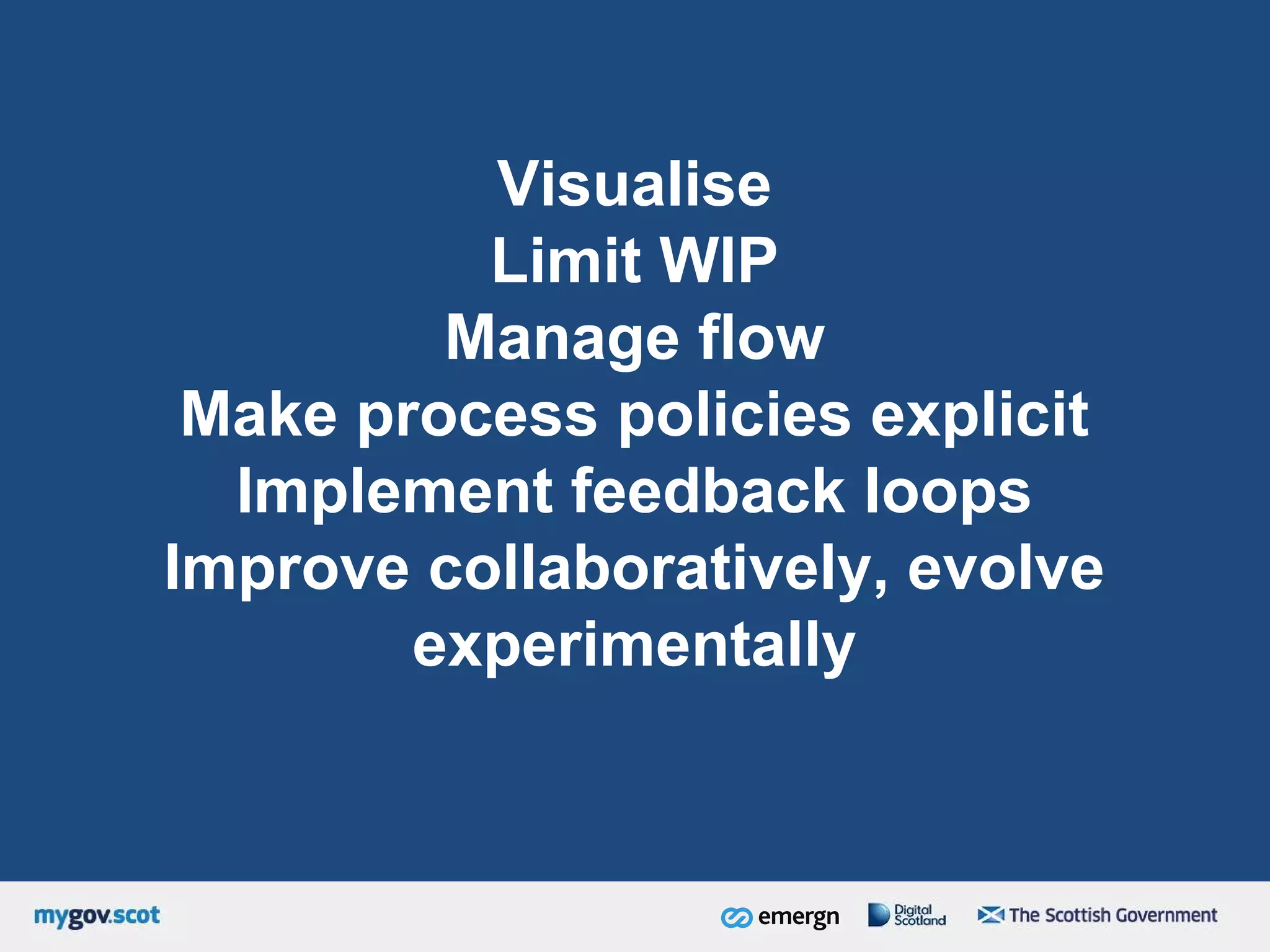 Visualise
Limit WIP
Manage flow
Make process policies explicit
Implement feedback loops
Improve collaboratively, evolve
experimentally
 