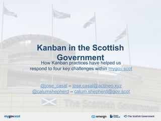 Kanban in the Scottish
Government
How Kanban practices have helped us
respond to four key challenges within mygov.scot
@jose_casal – jose.casal@actineo.xyz
@calumshepherd – calum.shepherd@gov.scot
 